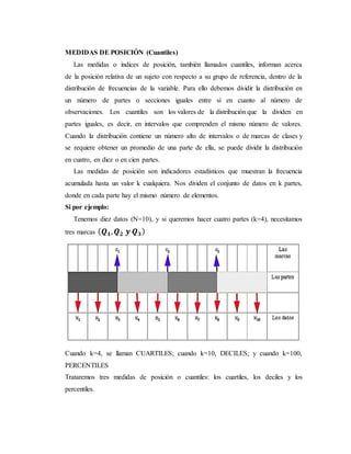 MEDIDAS DE POSICIÓN (Cuantiles)
Las medidas o índices de posición, también llamados cuantiles, informan acerca
de la posición relativa de un sujeto con respecto a su grupo de referencia, dentro de la
distribución de frecuencias de la variable. Para ello debemos dividir la distribución en
un número de partes o secciones iguales entre sí en cuanto al número de
observaciones. Los cuantiles son los valores de la distribución que la dividen en
partes iguales, es decir, en intervalos que comprenden el mismo número de valores.
Cuando la distribución contiene un número alto de intervalos o de marcas de clases y
se requiere obtener un promedio de una parte de ella, se puede dividir la distribución
en cuatro, en diez o en cien partes.
Las medidas de posición son indicadores estadísticos que muestran la frecuencia
acumulada hasta un valor k cualquiera. Nos dividen el conjunto de datos en k partes,
donde en cada parte hay el mismo número de elementos.
Si por ejemplo:
Tenemos diez datos (N=10), y si queremos hacer cuatro partes (k=4), necesitamos
tres marcas ( 𝑸 𝟏, 𝑸 𝟐 𝒚 𝑸 𝟑)
Cuando k=4, se llaman CUARTILES; cuando k=10, DECILES; y cuando k=100,
PERCENTILES
Trataremos tres medidas de posición o cuantiles: los cuartiles, los deciles y los
percentiles.
 