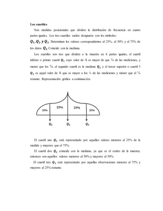 Los cuartiles
Son medidas posicionales que dividen la distribución de frecuencia en cuatro
partes iguales. Los tres cuartiles suelen designarse con los símbolos:
𝑸 𝟏, 𝑸 𝟐 𝒚 𝑸 𝟑 Determinan los valores correspondientes al 25%, al 50% y al 75% de
los datos. 𝑸 𝟐 Coincide con la mediana.
Los cuartiles son tres que dividen a la muestra en 4 partes iguales, el cuartil
inferior o primer cuartil 𝑸 𝟏 cuyo valor de X es mayor de que ¼ de las mediciones, y
menor que los ¾, el segundo cuartil es la mediana 𝑸 𝟐 y el tercer superior o cuartil 3
𝑸 𝟑 es aquel valor de X que es mayor a los ¾ de las mediciones y menor que el ¼
restante. Representación gráfica a continuación:
El cuartil uno 𝑸 𝟏 está representado por aquellos valores menores al 25% de la
medida y mayores que el 75%.
El cuartil dos 𝑸 𝟐 coincide con la mediana, ya que es el centro de la muestra,
entonces son aquellos valores menores al 50% y mayores al 50%.
El cuartil tres 𝑸 𝟑 está representado por aquellas observaciones menores al 75% y
mayores al 25% restante.
 
