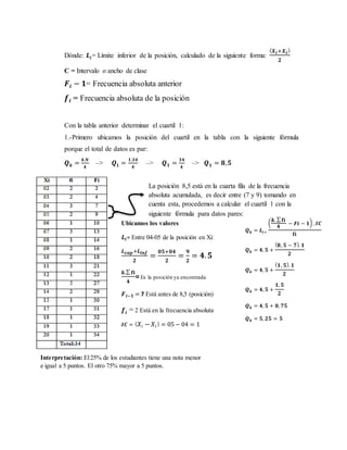 Dónde: 𝑳𝒊= Límite inferior de la posición, calculado de la siguiente forma:
( 𝑿 𝒊+𝑿 𝒊)
𝟐
C = Intervalo o ancho de clase
𝑭𝒊 − 𝟏= Frecuencia absoluta anterior
𝒇𝒊 = Frecuencia absoluta de la posición
Con la tabla anterior determinar el cuartil 1:
1.-Primero ubicamos la posición del cuartil en la tabla con la siguiente fórmula
porque el total de datos es par:
𝑸 𝒌 =
𝒌.𝑵
𝟒
–> 𝑸 𝟏 =
𝟏.𝟑𝟒
𝟒
–> 𝑸 𝟏 =
𝟑𝟒
𝟒
–> 𝑸 𝟏 = 𝟖, 𝟓
:
La posición 8,5 está en la cuarta fila de la frecuencia
absoluta acumulada, es decir entre (7 y 9) tomando en
cuenta esta, procedemos a calcular el cuartil 1 con la
siguiente fórmula para datos pares:
𝑸 𝒌 = 𝑳𝒊+
(
𝒌. ∑ 𝐟𝐢
𝟒
− 𝑭𝒊 − 𝟏) . 𝑰𝑪
𝐟𝐢
𝑸 𝒌 = 𝟒, 𝟓 +
( 𝟖, 𝟓 − 𝟕). 𝟏
𝟐
𝑸 𝒌 = 𝟒, 𝟓 +
( 𝟏, 𝟓). 𝟏
𝟐
𝑸 𝒌 = 𝟒, 𝟓 +
𝟏, 𝟓
𝟐
𝑸 𝒌 = 𝟒, 𝟓 + 𝟎, 𝟕𝟓
𝑸 𝒌 = 𝟓, 𝟐𝟓 ≃ 𝟓
Ubicamos los valores
𝑳𝒊= Entre 04-05 de la posición en Xi:
𝑳 𝒔𝒖𝒑+𝑳𝒊𝒏𝒇
𝟐
=
𝟎𝟓+𝟎𝟒
𝟐
=
𝟗
𝟐
= 𝟒. 𝟓
𝒌.∑ 𝐟𝐢
𝟒
=Es la posición ya encontrada
𝑭 𝒊−𝟏 = 7 Está antes de 8,5 (posición)
𝒇𝒊 = 2 Está en la frecuencia absoluta
𝑰𝑪 = ( 𝑋𝑖 − 𝑋𝑖) = 05 − 04 = 1
Interpretación: El25% de los estudiantes tiene una nota menor
e igual a 5 puntos. El otro 75% mayor a 5 puntos.
 
