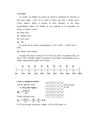 Los Deciles
Los deciles son medidas de posición que dividen la distribución de frecuencia en
diez partes iguales y estas van de desde el número uno hasta el número nueve.
Ciertos números dividen la sucesión de datos ordenados en diez partes
porcentualmente iguales. Son también un caso particular de los percentiles. Los
deciles se denotan y se leen:
𝑫 𝟏: Primer decil
𝑫 𝟐 : Segundo decil
𝑫 𝟑: Tercer decil
𝑫 𝟒..., 𝑫 𝟗
Los deciles dan los valores correspondientes al 10%, al 20%... y al 90% de los
datos.
𝑫 𝟓 Coincide con la mediana.
El primer decil, deja por debajo de sí al 10% de los datos, el segundo el 20% y así
hasta el 90%; pudiendo emplear nuevamente los percentiles correspondientes para su
cálculo. Representación gráfica de los deciles:
Como se calculan los deciles:
Sean las siguientes notas:
Para datos Simples:
𝑫 𝒌 =
𝒌.(𝐍+𝟏)
𝟏𝟎
Cálculo del primer decil:
𝑫 𝟏 =
𝟏.(𝟐𝟓+𝟏)
𝟏𝟎
=
𝟏.𝟐𝟔
𝟏𝟎
=
𝟐𝟔
𝟏𝟎
= 𝟐. 𝟔
El 10% de las notas son menores e iguales a 09, y el 90% mayor a 9.
Total de datos:
N= 25
𝐃 𝟏 𝐃 𝟐 𝐃 𝟑 𝐃 𝟒 𝐃 𝟓 𝐃 𝟔 𝐃 𝟕 𝐃 𝟖 𝐃 𝟗
0% 10% 20% 30% 40% 50% 60% 70% 80% 90% 100%
 