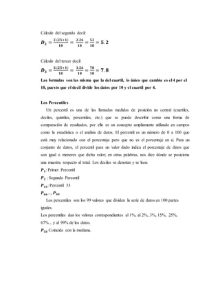 Cálculo del segundo decil:
𝑫 𝟐 =
𝟐.(𝟐𝟓+𝟏)
𝟏𝟎
=
𝟐.𝟐𝟔
𝟏𝟎
=
𝟓𝟐
𝟏𝟎
= 𝟓. 𝟐
Cálculo del tercer decil:
𝑫 𝟑 =
𝟑.(𝟐𝟓+𝟏)
𝟏𝟎
=
𝟑.𝟐𝟔
𝟏𝟎
=
𝟕𝟖
𝟏𝟎
= 𝟕. 𝟖
Las formulas son las misma que la del cuartil, lo único que cambia es el 4 por el
10, puesto que el decil divide los datos por 10 y el cuartil por 4.
Los Percentiles
Un percentil es una de las llamadas medidas de posición no central (cuartiles,
deciles, quintiles, percentiles, etc.) que se puede describir como una forma de
comparación de resultados, por ello es un concepto ampliamente utilizado en campos
como la estadística o el análisis de datos. El percentil es un número de 0 a 100 que
está muy relacionado con el porcentaje pero que no es el porcentaje en sí. Para un
conjunto de datos, el percentil para un valor dado indica el porcentaje de datos que
son igual o menores que dicho valor; en otras palabras, nos dice dónde se posiciona
una muestra respecto al total. Los deciles se denotan y se leen:
𝑷 𝟏: Primer Percentil
𝑷 𝟐 : Segundo Percentil
𝑷 𝟑𝟑: Percentil 33
𝑷 𝟔𝟔..., 𝑷 𝟗𝟗
Los percentiles son los 99 valores que dividen la serie de datos en 100 partes
iguales.
Los percentiles dan los valores correspondientes al 1%, al 2%, 3%, 15%, 25%,
67%... y al 99% de los datos.
𝑷 𝟓𝟎 Coincide con la mediana.
 