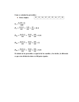 Como se calculan los percentiles:
Datos simples:
𝑷 𝒌 =
𝒌. (𝐍 + 𝟏)
𝟏𝟎𝟎
𝑷 𝟏 =
𝟏.(𝟗+𝟏)
𝟏𝟎𝟎
=
𝟏.𝟏𝟎
𝟏𝟎𝟎
=
𝟏𝟎
𝟏𝟎𝟎
= 𝟎. 𝟏
𝑷 𝟒𝟒 =
𝟒𝟒.(𝟗+𝟏)
𝟏𝟎𝟎
=
𝟒𝟒.𝟏𝟎
𝟏𝟎𝟎
=
𝟒𝟒𝟎
𝟏𝟎𝟎
= 𝟒. 𝟒
𝑷 𝟓𝟎 =
𝟓𝟎.(𝟗+𝟏)
𝟏𝟎𝟎
=
𝟓𝟎.𝟏𝟎
𝟏𝟎𝟎
=
𝟓𝟎𝟎
𝟏𝟎𝟎
= 𝟓
𝑷 𝟗𝟗 =
𝟗𝟗.(𝟗+𝟏)
𝟏𝟎𝟎
=
𝟗𝟗.𝟏𝟎
𝟏𝟎𝟎
=
𝟗𝟗𝟎
𝟏𝟎𝟎
= 𝟗. 𝟗
El cálculo de los percentiles es igual al de los cuartiles y los deciles, la diferencia
es que estos dividen los datos en 100 partes iguales.
 