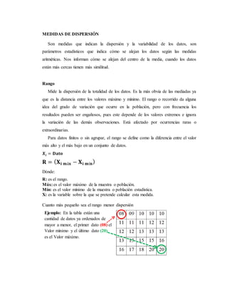 MEDIDAS DE DISPERSIÓN
Son medidas que indican la dispersión y la variabilidad de los datos, son
parámetros estadísticos que indica cómo se alejan los datos según las medidas
aritméticas. Nos informan cómo se alejan del centro de la media, cuando los datos
están más cercas tienen más similitud.
Rango
Mide la dispersión de la totalidad de los datos. Es la más obvia de las mediadas ya
que es la distancia entre los valores máximo y mínimo. El rango o recorrido da alguna
idea del grado de variación que ocurre en la población, pero con frecuencia los
resultados pueden ser engañosos, pues este depende de los valores extremos e ignora
la variación de las demás observaciones. Está afectado por ocurrencias raras o
extraordinarias.
Para datos finitos o sin agrupar, el rango se define como la diferencia entre el valor
más alto y el más bajo en un conjunto de datos.
𝑿𝒊 = 𝐃𝐚𝐭𝐨
𝐑 = ( 𝐗 𝐢 𝐦á𝐱 − 𝐗 𝐢 𝐦í𝐧)
Dónde:
R: es el rango.
Máx: es el valor máximo de la muestra o población.
Mín: es el valor mínimo de la muestra o población estadística.
X: es la variable sobre la que se pretende calcular esta medida.
Cuanto más pequeño sea el rango menor dispersión
Ejemplo: En la tabla están una
cantidad de datos ya ordenados de
mayor a menor, el primer dato (08) el
Valor mínimo y el último dato (20)
es el Valor máximo.
 