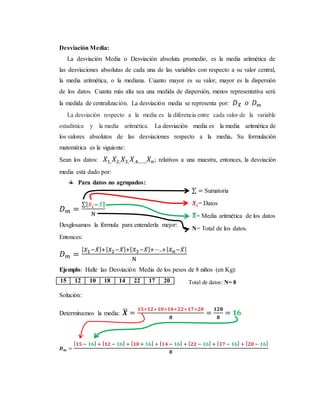 Desviación Media:
La desviación Media o Desviación absoluta promedio, es la media aritmética de
las desviaciones absolutas de cada una de las variables con respecto a su valor central,
la media aritmética, o la mediana. Cuanto mayor es su valor, mayor es la dispersión
de los datos. Cuanta más alta sea una medida de dispersión, menos representativa será
la medida de centralización. La desviación media se representa por: 𝐷 𝑋̅ 𝑜 𝐷 𝑚
La desviación respecto a la media es la diferencia entre cada valor de la variable
estadística y la media aritmética. La desviación media es la media aritmética de
los valores absolutos de las desviaciones respecto a la media. Su formulación
matemática es la siguiente:
Sean los datos: 𝑋1, 𝑋2, 𝑋3, 𝑋,4,….., 𝑋 𝑛; relativos a una muestra, entonces, la desviación
media está dado por:
Para datos no agrupados:
𝐷 𝑚 =
∑[ 𝑋𝑖−𝑋̅]
N
Desglosamos la fórmula para entenderla mejor:
Entonces:
𝐷 𝑚 =
[ 𝑋1−𝑋̅]+[ 𝑋2−𝑋̅]+[ 𝑋3−𝑋̅]+⋯..+[ 𝑋 𝑛−𝑋̅]
N
Ejemplo: Halle las Desviación Media de los pesos de 8 niños (en Kg):
15 12 10 18 14 22 17 20
Solución:
Determinamos la media: 𝑿̅ =
𝟏𝟓+𝟏𝟐+𝟏𝟎+𝟏𝟒+𝟐𝟐+𝟏𝟕+𝟐𝟎
𝟖
=
𝟏𝟐𝟖
𝟖
= 𝟏𝟔
𝑫 𝒎 =
[ 𝟏𝟓 − 𝟏𝟔] + [ 𝟏𝟐 − 𝟏𝟔] + [ 𝟏𝟎 + 𝟏𝟔] + [ 𝟏𝟒 − 𝟏𝟔] + [ 𝟐𝟐 − 𝟏𝟔] + [ 𝟏𝟕 − 𝟏𝟔] + [ 𝟐𝟎 − 𝟏𝟔]
𝟖
Total de datos: N= 8
∑ = Sumatoria
𝑿𝒊= Datos
𝑿̅= Media aritmética de los datos
N= Total de los datos.
 