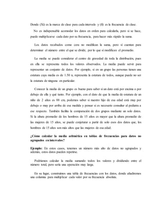 Donde (Xi) es la marca de clase para cada intervalo y (fi) es la frecuencia de clase.
No es indispensable acomodar los datos en orden para calcularla, pero si se hace,
puede multiplicarse cada dato por su frecuencia, para hacer más rápido la suma.
Los datos recabados como cera no modifican la suma, pero sí cuentan para
determinar el número entre el que se divide, por lo que sí modifican el promedio.
La media se puede considerar el centro de gravedad de toda la distribución, pues
en ella se representa todos los valores observados. La media puede servir para
representar un conjunto de datos. Por ejemplo, si en un grupo las personas tienen una
estatura cuya media es de 1.50 n, representa la estatura de todos, aunque puede no ser
la estatura de ninguna en particular.
Conocer la media de un grupo es bueno para saber si un dato está por encima o por
debajo de ella y qué tanto. Por ejemplo, con el dato de que la media de estatura de un
niño de 2 años es 88 cm, podemos saber si nuestro hijo de esa edad está muy por
debajo o muy por arriba de esa medida y pensar si es necesario consultar al pediatra a
ese respecto. También facilita la comparación de dos grupos mediante un solo datos.
Si la altura promedio de los hombres de 15 años es mayor que la altura promedio de
las mujeres de 15 años, se puede conjeturar a partir de solo esos dos datos que, los
hombres de 15 años son más altos que las mujeres de esa edad.
¿Cómo calcular la media aritmética en tablas de frecuencias para datos no
agrupados en intervalos?
Ejemplo: En estos casos, tenemos un número más alto de datos no agrupados y
además, estos datos pueden repetirse.
Podríamos calcular la media sumando todos los valores y dividiendo entre el
número total, pero sería una operación muy larga.
En su lugar, construimos una tabla de frecuencias con los datos, donde añadiremos
una columna para multiplicar cada valor por su frecuencia absoluta.
 