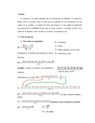 Varianza
La varianza es la media aritmética de las desviaciones al cuadrado. La varianza se
define como el cociente entre la suma de los cuadrados de las desviaciones de los
valores de la variable y el número de datos del estudio. E s una medida de dispersión
que representa la variabilidad de una serie de datos respecto a su media, es decir, es la
media de la distancia entre los datos y la media. Se representa con:
𝑺 𝟐
Para la muestra
Para datos no agrupados:
𝑺 𝟐
=
∑( 𝑿𝒊 − 𝑿̅) 𝟐
𝑵 − 𝟏
Desglosamos la fórmula para entender la mejor:
Entonces:
𝑺 𝟐
=
∑( 𝑿 𝟏−𝑿̅) 𝟐+( 𝑿 𝟐−𝑿̅) 𝟐+( 𝑿 𝟑−𝑿̅) 𝟐+⋯+( 𝑿 𝒏−𝑿̅) 𝟐
𝑵−𝟏
Ejemplo: Calcular la varianza de la distribución:
Solución:
Determinamos la media: 𝑿̅ =
𝟗+𝟑+𝟖+𝟖+𝟗+𝟖+𝟗+𝟏𝟖
𝟖
=
𝟕𝟐
𝟖
= 𝟗
𝑺 𝟐
=
( 𝟗 − 𝟗) 𝟐
+ ( 𝟑 − 𝟗) 𝟐
+ ( 𝟖 − 𝟗) 𝟐
+ ( 𝟖 − 𝟗) 𝟐
+ ( 𝟗 − 𝟗) 𝟐
+( 𝟖 − 𝟗) 𝟐
+ ( 𝟗 − 𝟗) 𝟐
+ ( 𝟏𝟖 − 𝟗) 𝟐
𝟖 − 𝟏
𝑺 𝟐
=
( 𝟎) 𝟐+(−𝟔) 𝟐+(−𝟏) 𝟐+(−𝟏) 𝟐+( 𝟎) 𝟐+(−𝟏) 𝟐+( 𝟎) 𝟐+( 𝟗) 𝟐
𝟖−𝟏
Los valores negativos cambian a
positivo
𝑺 𝟐
=
( 𝟎) 𝟐
+( 𝟔) 𝟐
+( 𝟏) 𝟐
+( 𝟏) 𝟐
+( 𝟎) 𝟐
+( 𝟏) 𝟐
+( 𝟎) 𝟐
+( 𝟗) 𝟐
𝟖−𝟏
Calculamos la raíz cuadrada de cada dato
𝑺 𝟐
=
𝟑𝟔+𝟏+𝟏+𝟏+𝟖𝟏
𝟕
9 3 8 8 9 8 9 18
∑ = Sumatoria
𝑿𝒊= Datos
𝑿̅= Media aritmética de los datos
N= Total de los datos.
Total de datos: N= 8
𝑺 𝟐 =
𝟏𝟐𝟎
𝟕
𝑺 𝟐 = 𝟏𝟕. 𝟏𝟒𝟐𝟖
 