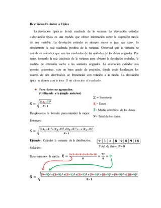 Desviación Estándar o Típica
La desviación típica es la raíz cuadrada de la varianza La desviación estándar
o desviación típica es una medida que ofrece información sobre la dispersión media
de una variable. La desviación estándar es siempre mayor o igual que cero. Es
simplemente la raíz cuadrada positiva de la varianza. Observad que la varianza se
calcula en unidades que son los cuadrados de las unidades de los datos originales. Por
tanto, tomando la raíz cuadrada de la varianza para obtener la desviación estándar, la
medida de extensión vuelve a las unidades originales. La desviación estándar nos
permite determinar, con un buen grado de precisión, dónde están localizados los
valores de una distribución de frecuencias con relación a la media. La desviación
típica se denota con la letra: S sin elevación al cuadrado.
Para datos no agrupados:
(Utilizando el ejemplo anterior)
𝑺 = √
∑( 𝑿 𝒊−𝑿̅) 𝟐
𝑵−𝟏
Desglosamos la fórmula para entender la mejor:
Entonces:
𝑺 = √
∑( 𝑿 𝟏−𝑿̅) 𝟐+( 𝑿 𝟐−𝑿̅) 𝟐+( 𝑿 𝟑−𝑿̅) 𝟐+⋯+( 𝑿 𝒏−𝑿̅) 𝟐
𝑵−𝟏
Ejemplo: Calcular la varianza de la distribución:
Solución:
Determinamos la media: 𝑿̅ =
𝟗+𝟑+𝟖+𝟖+𝟗+𝟖+𝟗+𝟏𝟖
𝟖
=
𝟕𝟐
𝟖
= 𝟗
𝑺 = √
( 𝟗−𝟗) 𝟐+( 𝟑−𝟗) 𝟐+( 𝟖−𝟗) 𝟐+( 𝟖−𝟗) 𝟐+( 𝟗−𝟗) 𝟐+( 𝟖−𝟗) 𝟐+( 𝟗−𝟗) 𝟐+( 𝟏𝟖−𝟗) 𝟐
𝟖−𝟏
9 3 8 8 9 8 9 18
∑ = Sumatoria
𝑿𝒊= Datos
𝑿̅= Media aritmética de los datos
N= Total de los datos.
Total de datos: N= 8
 