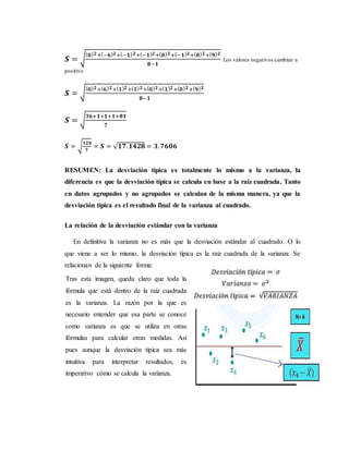 𝑺 = √
( 𝟎) 𝟐+(−𝟔) 𝟐+(−𝟏) 𝟐+(−𝟏) 𝟐+( 𝟎) 𝟐+(−𝟏) 𝟐+( 𝟎) 𝟐+( 𝟗) 𝟐
𝟖−𝟏
Los valores negativos cambian a
positivo
𝑺 = √
( 𝟎) 𝟐+( 𝟔) 𝟐+( 𝟏) 𝟐+( 𝟏) 𝟐+( 𝟎) 𝟐+( 𝟏) 𝟐+( 𝟎) 𝟐+( 𝟗) 𝟐
𝟖−𝟏
𝑺 = √
𝟑𝟔+𝟏+𝟏+𝟏+𝟖𝟏
𝟕
𝑺 = √
𝟏𝟐𝟎
𝟕
= 𝑺 = √ 𝟏𝟕. 𝟏𝟒𝟐𝟖 = 𝟑. 𝟕𝟔𝟎𝟔
RESUMEN: La desviación típica es totalmente lo mismo a la varianza, la
diferencia es que la desviación típica se calcula en base a la raíz cuadrada. Tanto
en datos agrupados y no agrupados se calculan de la misma manera, ya que la
desviación típica es el resultado final de la varianza al cuadrado.
La relación de la desviación estándar con la varianza
En definitiva la varianza no es más que la desviación estándar al cuadrado. O lo
que viene a ser lo mismo, la desviación típica es la raíz cuadrada de la varianza. Se
relacionan de la siguiente forma:
Tras esta imagen, queda claro que toda la
fórmula que está dentro de la raíz cuadrada
es la varianza. La razón por la que es
necesario entender que esa parte se conoce
como varianza es que se utiliza en otras
fórmulas para calcular otras medidas. Así
pues aunque la desviación típica sea más
intuitiva para interpretar resultados, es
imperativo cómo se calcula la varianza.
 