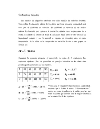 Coeficiente de Variación
Las medidas de dispersión anteriores son todas medidas de variación absolutas.
Una medida de dispersión relativa de los datos, que toma en cuenta su magnitud, está
dada por el coeficiente de variación. El coeficiente de variación es una medida
relativa de dispersión que expresa a la desviación estándar como un porcentaje de la
media. Su cálculo se obtiene al dividir la desviación típica entre el valor absoluto de
la media del conjunto y por lo general se expresa en porcentaje para su mejor
comprensión. Se lo utiliza en la comparación de variación de dos o más grupos, su
fórmula es:
𝑪𝑽 =
𝑺
𝑿̅
. ( 𝟏𝟎𝟎%)
Ejemplo: Se pretende comparar el desempeño en ventas de 3 vendedores. Los
resultados siguientes dan los promedios de puntajes obtenidos en los cinco años
pasados por la concreción de los objetivos.
𝐗̅ 𝐀 = 𝟖𝟖
𝐗̅ 𝐁 = 𝟖𝟑, 𝟖
𝐗̅ 𝐂 = 𝟏𝟎𝟒, 𝟐
𝑺 𝑨 = 𝟏𝟐, 𝟔𝟕
𝑺 𝑩 = 𝟔, 𝟎𝟐
𝑺 𝑪 = 𝟏𝟔, 𝟑𝟓
𝐀 − 𝑪𝑽 =
𝟏𝟐. 𝟔𝟕
𝟖𝟖
. 𝟏𝟎𝟎% = 𝟏𝟒, 𝟒%
𝐁 − 𝑪𝑽 =
𝟔, 𝟎𝟐
𝟖𝟖
. 𝟏𝟎𝟎% = 𝟕, 𝟏𝟖%
𝐂 − 𝑪𝑽 =
𝟏𝟐. 𝟔𝟕
𝟖𝟖
. 𝟏𝟎𝟎% = 𝟏𝟓, 𝟔𝟗%
Vemos que el vendedor C tiene la mayor variabilidad,
mientras que el B tiene la menor. El desempeño de C
parece ser mejor si analizamos la media, pero hay que
tener en cuenta que también tiene la mayor variabilidad
en la concreción de los objetivos.
 