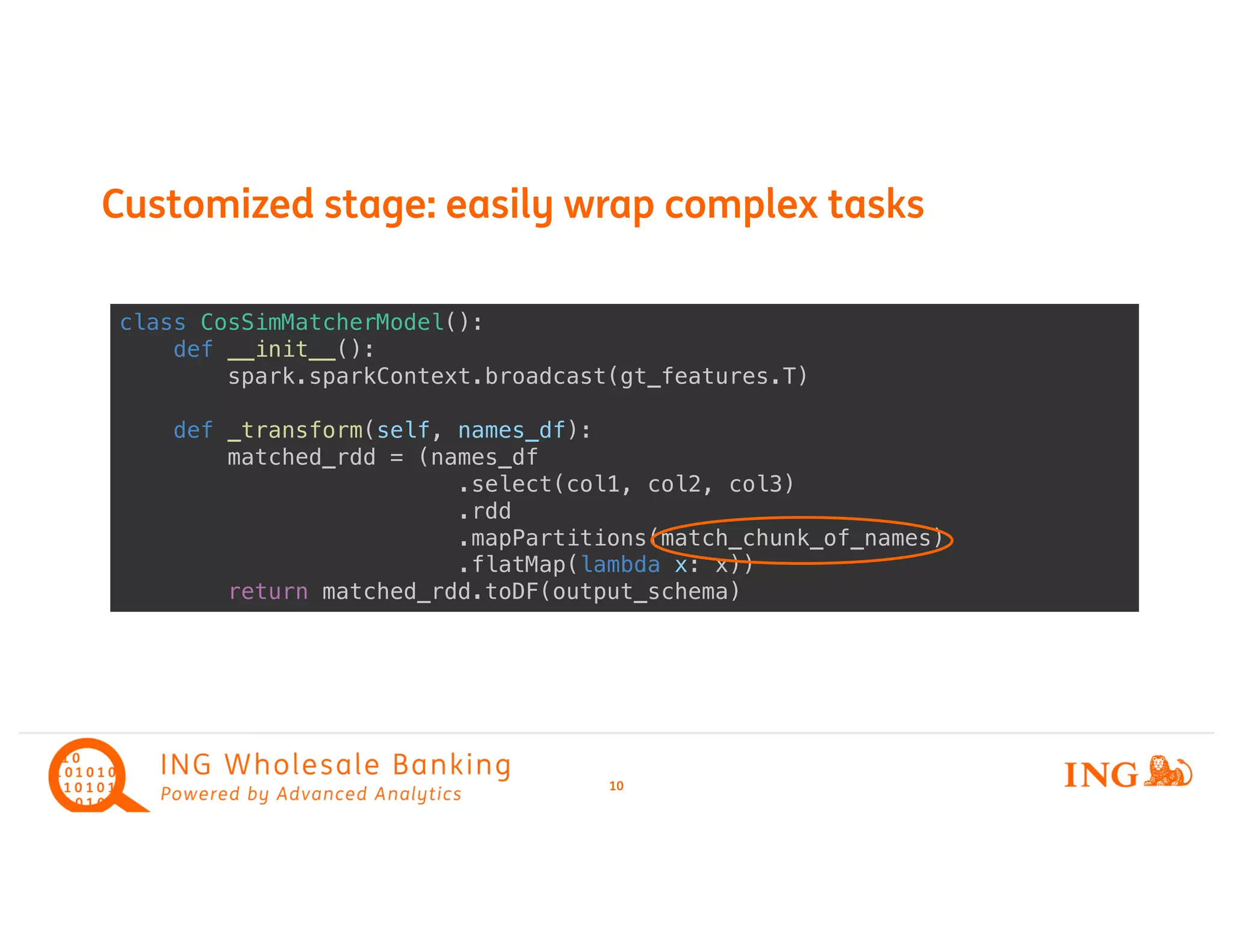 10
Customized stage: easily wrap complex tasks
class CosSimMatcherModel():
def __init__():
spark.sparkContext.broadcast(gt_features.T)
def _transform(self, names_df):
matched_rdd = (names_df
.select(col1, col2, col3)
.rdd
.mapPartitions(match_chunk_of_names)
.flatMap(lambda x: x))
return matched_rdd.toDF(output_schema)
 