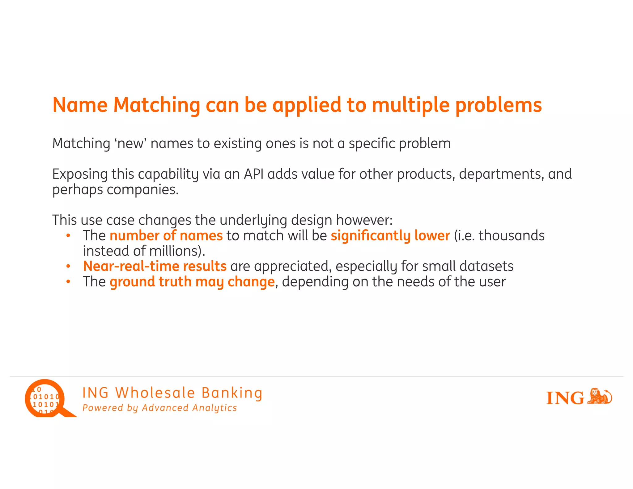 Matching ‘new’ names to existing ones is not a speciﬁc problem
Exposing this capability via an API adds value for other products, departments, and
perhaps companies.
This use case changes the underlying design however:
The• number of names to match will be signiﬁcantly lower (i.e. thousands
instead of millions).
Near• -real-time results are appreciated, especially for small datasets
The• ground truth may change, depending on the needs of the user
Name Matching can be applied to multiple problems
 