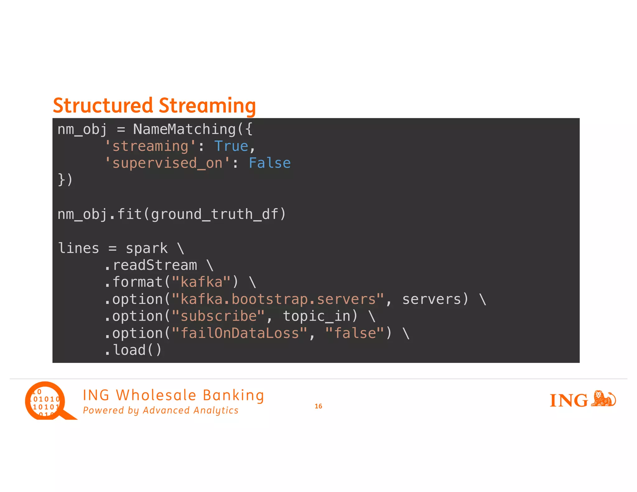 Structured Streaming
16
nm_obj = NameMatching({
'streaming': True,
'supervised_on': False
})
nm_obj.fit(ground_truth_df)
lines = spark 
.readStream 
.format("kafka") 
.option("kafka.bootstrap.servers", servers) 
.option("subscribe", topic_in) 
.option("failOnDataLoss", "false") 
.load()
 