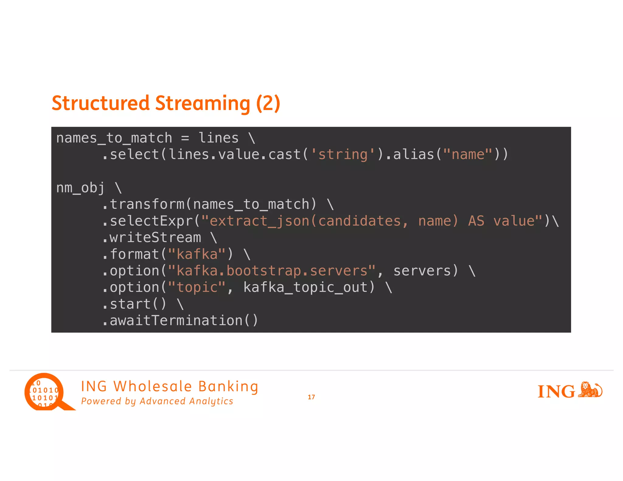 Structured Streaming (2)
17
names_to_match = lines 
.select(lines.value.cast('string').alias("name"))
nm_obj 
.transform(names_to_match) 
.selectExpr("extract_json(candidates, name) AS value")
.writeStream 
.format("kafka") 
.option("kafka.bootstrap.servers", servers) 
.option("topic", kafka_topic_out) 
.start() 
.awaitTermination()
 