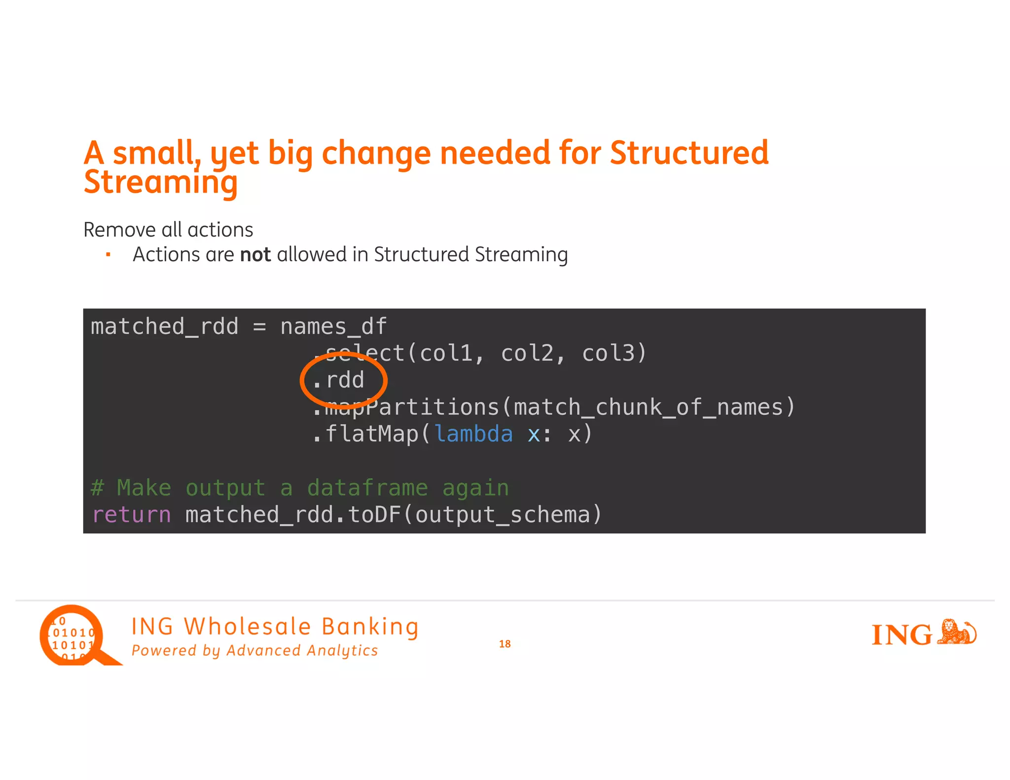 matched_rdd = names_df
.select(col1, col2, col3)
.rdd
.mapPartitions(match_chunk_of_names)
.flatMap(lambda x: x)
# Make output a dataframe again
return matched_rdd.toDF(output_schema)
Remove all actions
Actions are• not allowed in Structured Streaming
A small, yet big change needed for Structured
Streaming
18
 