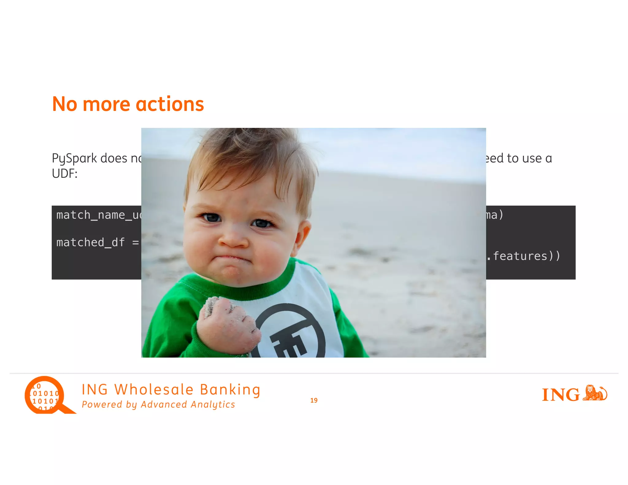 PySpark does not support map(Partitions) on a (streaming) dataframe. We need to use a
UDF:
No more actions
19
match_name_udf = udf(match_chunk_of_names, candidate_list_schema)
matched_df = names_df
.withColumn('candidates', match_name_udf(names_df.features))
 