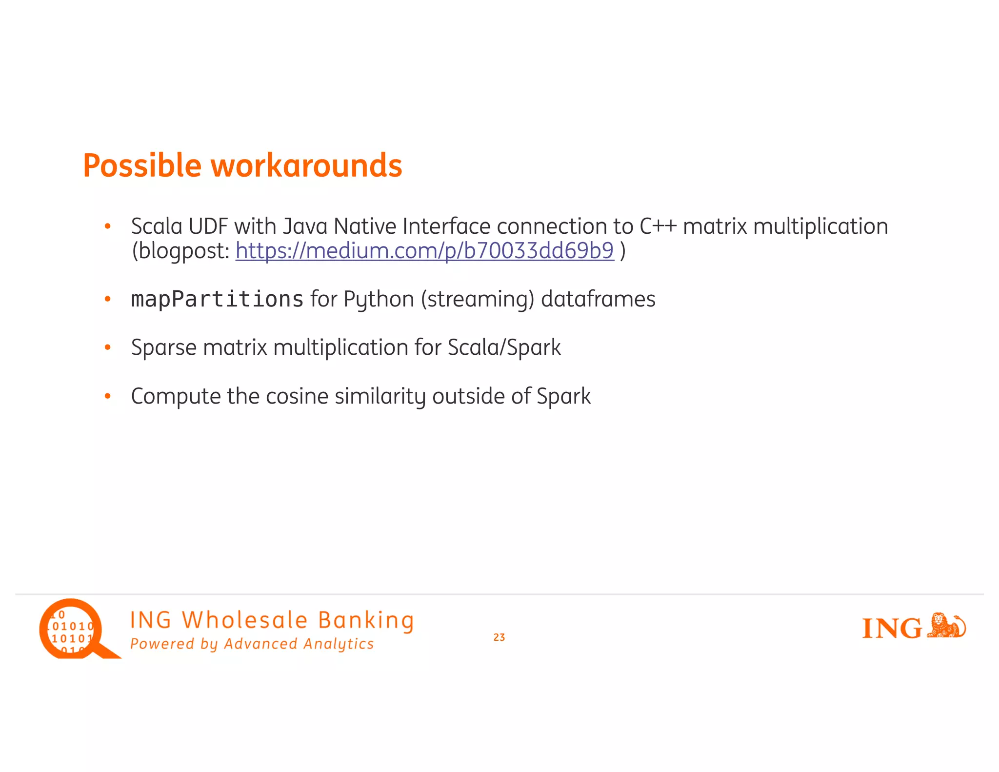 • Scala UDF with Java Native Interface connection to C++ matrix multiplication
(blogpost: https://medium.com/p/b70033dd69b9 )
• mapPartitions for Python (streaming) dataframes
• Sparse matrix multiplication for Scala/Spark
• Compute the cosine similarity outside of Spark
Possible workarounds
23
 