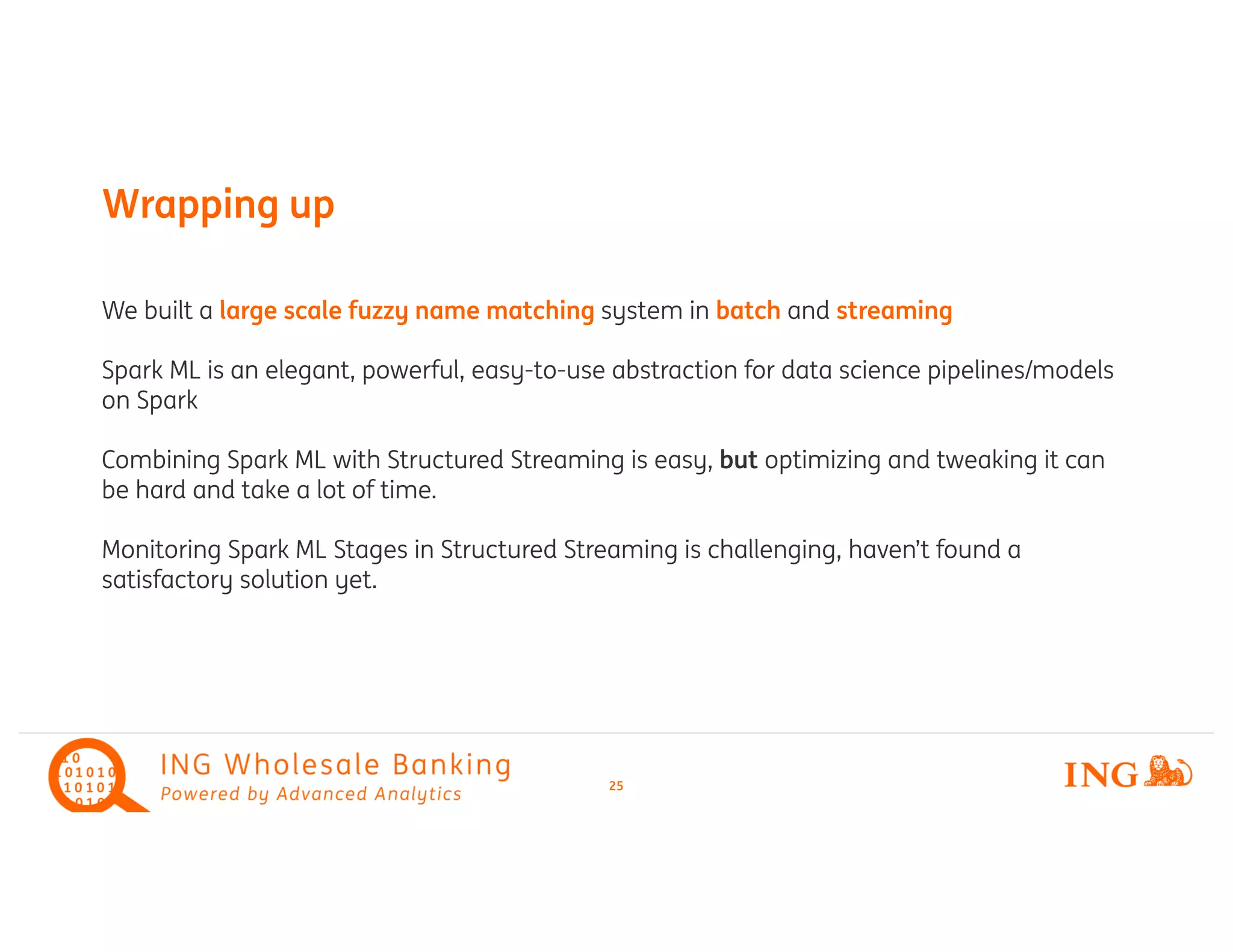 We built a large scale fuzzy name matching system in batch and streaming
Spark ML is an elegant, powerful, easy-to-use abstraction for data science pipelines/models
on Spark
Combining Spark ML with Structured Streaming is easy, but optimizing and tweaking it can
be hard and take a lot of time.
Monitoring Spark ML Stages in Structured Streaming is challenging, haven’t found a
satisfactory solution yet.
Wrapping up
25
 