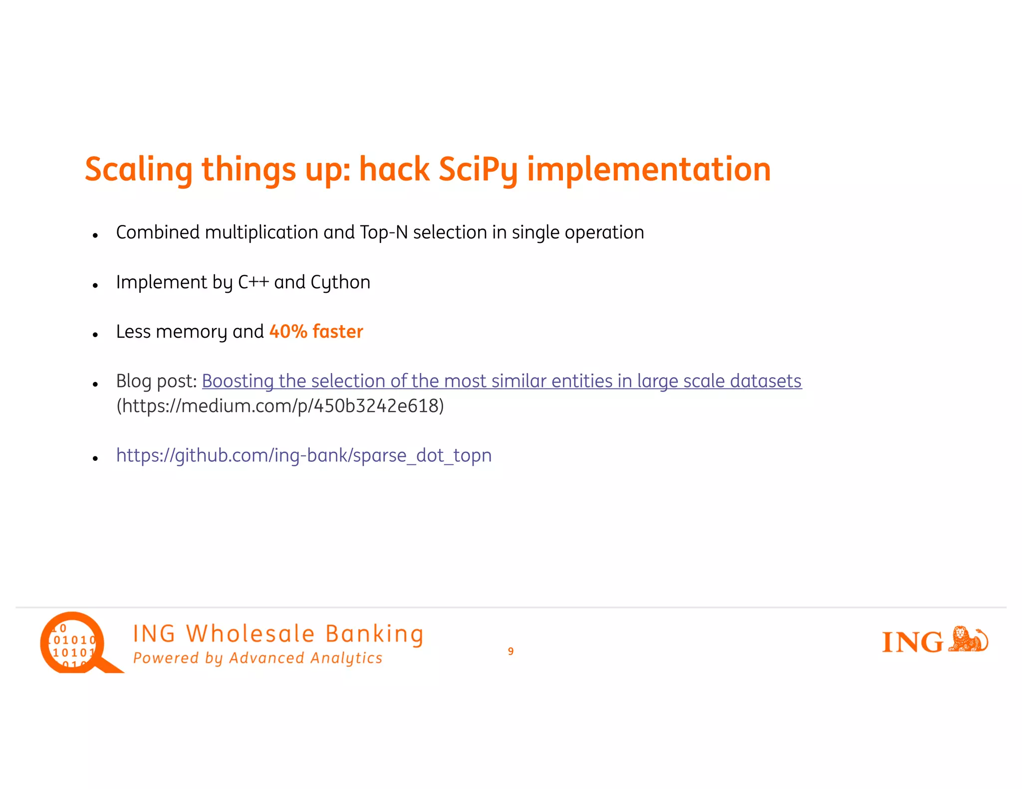Combined multiplication and Topl -N selection in single operation
Implement by C++ and Cythonl
l Less memory and 40% faster
Blog post:l Boosting the selection of the most similar entities in large scale datasets
(https://medium.com/p/450b3242e618)
https://github.com/ingl -bank/sparse_dot_topn
Scaling things up: hack SciPy implementation
9
 
