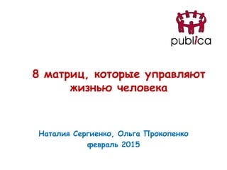 8 матриц, которые управляют
жизнью человека
Наталия Сергиенко, Ольга Прокопенко
февраль 2015
 