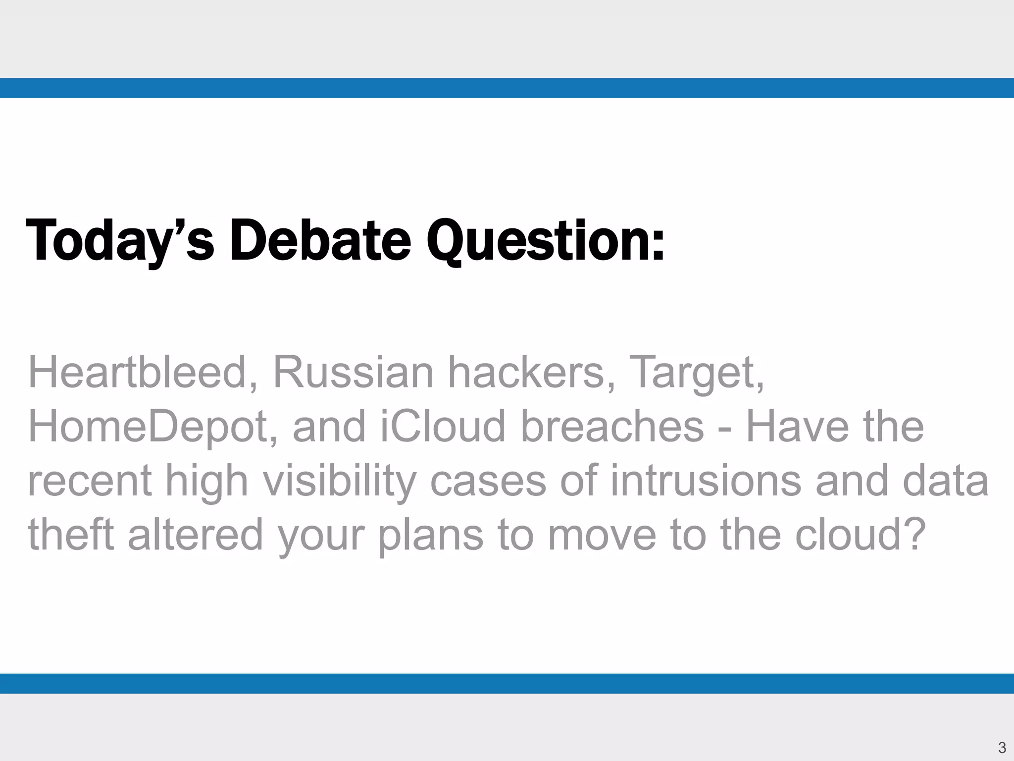3 
Today’s Debate Question: 
Heartbleed, Russian hackers, Target, 
HomeDepot, and iCloud breaches - Have the 
recent high visibility cases of intrusions and data 
theft altered your plans to move to the cloud? 
 