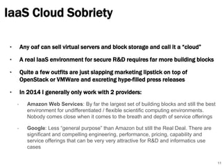 IaaS Cloud Sobriety 
‣ Any oaf can sell virtual servers and block storage and call it a “cloud” 
‣ A real IaaS environment for secure R&D requires far more building blocks 
‣ Quite a few outfits are just slapping marketing lipstick on top of 
OpenStack or VMWare and excreting hype-filled press releases 
‣ In 2014 I generally only work with 2 providers: 
• Amazon Web Services: By far the largest set of building blocks and still the best 
environment for undifferentiated / flexible scientific computing environments. 
Nobody comes close when it comes to the breath and depth of service offerings 
• Google: Less “general purpose” than Amazon but still the Real Deal. There are 
significant and compelling engineering, performance, pricing, capability and 
service offerings that can be very very attractive for R&D and informatics use 
cases 
11 
 
