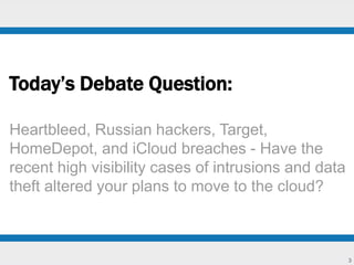 3 
Today’s Debate Question: 
Heartbleed, Russian hackers, Target, 
HomeDepot, and iCloud breaches - Have the 
recent high visibility cases of intrusions and data 
theft altered your plans to move to the cloud? 
 