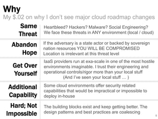 Why 
5 
My $.02 on why I don’t see major cloud roadmap changes 
Same 
Threat 
Abandon 
Hope 
Get Over 
Yourself 
Additional 
Capability 
If the adversary is a state actor or backed by sovereign 
nation resources YOU WILL BE COMPROMISED 
Location is irrelevant at this threat level 
IaaS providers run at exa-scale in one of the most hostile 
environments imaginable. I trust their engineering and 
operational controls/rigor more than your local stuff 
(And I’ve seen your local stuff … ) 
Some cloud environments offer security related 
capabilities that would be impractical or impossible to 
deploy in-house 
The building blocks exist and keep getting better. The 
design patterns and best practices are coalescing 
Hard; Not 
Impossible 
Heartbleed? Hackers? Malware? Social Engineering? 
We face these threats in ANY environment (local / cloud) 
 
