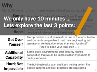 Why 
6 
My $.02 on why I don’t see major cloud roadmap changes 
Same 
Threat 
Abandon 
Hope 
Get Over 
Yourself 
Additional 
Capability 
If the adversary is a state actor or backed by sovereign 
nation resources YOU WILL BE COMPROMISED 
Location is irrelevant at this threat level 
IaaS providers run at exa-scale in one of the most hostile 
environments imaginable. I trust their engineering and 
operational controls/rigor more than your local stuff 
(And I’ve seen your local stuff … ) 
Some cloud environments offer security related 
capabilities that would be impractical or impossible to 
deploy in-house 
The building blocks exist and keep getting better. The 
design patterns and best practices are coalescing 
Hard; Not 
Impossible 
Heartbleed? Hackers? Malware? Social Engineering? 
We face these threats in ANY environment (local / cloud) 
 