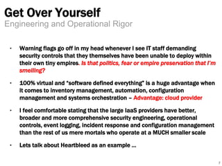 Get Over Yourself 
‣ Warning flags go off in my head whenever I see IT staff demanding 
security controls that they themselves have been unable to deploy within 
their own tiny empires. Is that politics, fear or empire preservation that I’m 
smelling? 
‣ 100% virtual and “software defined everything” is a huge advantage when 
it comes to inventory management, automation, configuration 
management and systems orchestration – Advantage: cloud provider 
‣ I feel comfortable stating that the large IaaS providers have better, 
broader and more comprehensive security engineering, operational 
controls, event logging, incident response and configuration management 
than the rest of us mere mortals who operate at a MUCH smaller scale 
‣ Lets talk about Heartbleed as an example … 
7 
Engineering and Operational Rigor 
 
