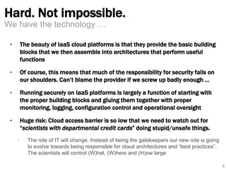 Hard. Not impossible. 
‣ The beauty of IaaS cloud platforms is that they provide the basic building 
blocks that we then assemble into architectures that perform useful 
functions 
‣ Of course, this means that much of the responsibility for security falls on 
our shoulders. Can’t blame the provider if we screw up badly enough … 
‣ Running securely on IaaS platforms is largely a function of starting with 
the proper building blocks and gluing them together with proper 
monitoring, logging, configuration control and operational oversight 
‣ Huge risk: Cloud access barrier is so low that we need to watch out for 
“scientists with departmental credit cards” doing stupid/unsafe things. 
• The role of IT will change. Instead of being the gatekeepers our new role is going 
to evolve towards being responsible for cloud architectures and “best practices”. 
The scientists will control (W)hat, (W)here and (H)ow large 
9 
We have the technology … 
 