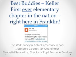 Best Buddies – Keller
First ever elementary
chapter in the nation –
right here in Franklin!
Eric Stark, Principal Keller Elementary School
Stephanie Geddes, IEP Coordinator
Elizabeth Fitzmaurice, Director of Pupil Personnel Services
 