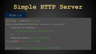 Simple HTTP Server 
Node.js 
var http = require('http'); 
http.createServer(function (request, response) { 
response.writeHead(200, 
{'Content-Type': 'text/plain'} 
); 
response.send('Hello Worldn'); 
}).listen(8080, '0.0.0.0'); 
console.log('Server running on port 8080'); 
 