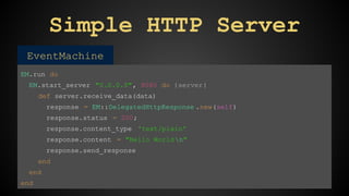 Simple HTTP Server 
EventMachine 
EM.run do 
EM.start_server "0.0.0.0", 8080 do |server| 
def server.receive_data(data) 
response = EM::DelegatedHttpResponse .new(self) 
response.status = 200; 
response.content_type 'text/plain' 
response.content = "Hello World n" 
response.send_response 
end 
end 
end 
 