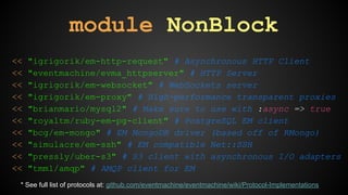 module NonBlock 
<< "igrigorik/em-http-request" # Asynchronous HTTP Client 
<< "eventmachine/evma_httpserver" # HTTP Server 
<< "igrigorik/em-websocket" # WebSockets server 
<< "igrigorik/em-proxy" # High-performance transparent proxies 
<< "brianmario/mysql2" # Make sure to use with :async => true 
<< "royaltm/ruby-em-pg-client" # PostgreSQL EM client 
<< "bcg/em-mongo" # EM MongoDB driver (based off of RMongo) 
<< "simulacre/em-ssh" # EM compatible Net::SSH 
<< "pressly/uber-s3" # S3 client with asynchronous I/O adapters 
<< "tmm1/amqp" # AMQP client for EM 
* See full list of protocols at: github.com/eventmachine/eventmachine/wiki/Protocol-Implementations 
 
