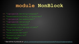 module NonBlock 
<< "igrigorik/em-http-request" 
<< "eventmachine/evma_httpserver" 
<< "igrigorik/em-websocket" 
<< "igrigorik/em-proxy" 
<< "brianmario/mysql2" 
<< "royaltm/ruby-em-pg-client" 
<< "bcg/em-mongo" 
<< "simulacre/em-ssh" 
<< "pressly/uber-s3" 
<< "tmm1/amqp" 
* See full list of protocols at: github.com/eventmachine/eventmachine/wiki/Protocol-Implementations 
 