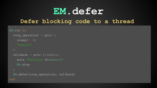 EM.defer 
Defer blocking code to a thread 
EM.run do 
long_operation = proc { 
sleep(1.0) 
"result" 
} 
callback = proc {|result| 
puts "Received #{result}" 
EM.stop 
} 
EM.defer(long_operation, callback) 
end 
 