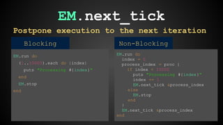 EM.next_tick 
Postpone execution to the next iteration 
Blocking Non-Blocking 
EM.run do 
(1..10000).each do |index| 
puts "Processing #{index}" 
end 
EM.stop 
end 
EM.run do 
index = 0 
process_index = proc { 
if index < 10000 
puts "Processing #{index}" 
index += 1 
EM.next_tick &process_index 
else 
EM.stop 
end 
} 
EM.next_tick &process_index 
end 
 