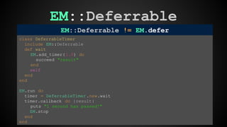 EM::Deferrable 
EM::Deferrable != EM.defer 
class DeferrableTimer 
include EM::Deferrable 
def wait 
EM.add_timer( 1.0) do 
succeed "result" 
end 
self 
end 
end 
EM.run do 
timer = DeferrableTimer .new.wait 
timer.callback do |result| 
puts "1 second has passed!" 
EM.stop 
end 
end 
 