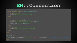 EM::Connection 
class EchoServer < EM::Connection 
def post_init 
puts "Client connecting" 
end 
def receive_data (data) 
puts "Client sending data #{data}" 
send_data ">> #{data}" 
end 
def unbind 
puts "Client disconnecting" 
end 
end 
EM.run do 
EM.start_server( "0.0.0.0", 9000, EchoServer ) # Listen on TCP socket 
end 
 