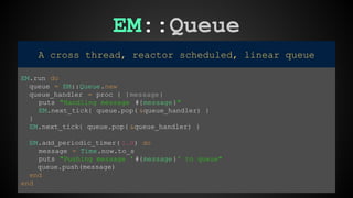 EM::Queue 
A cross thread, reactor scheduled, linear queue 
EM.run do 
queue = EM::Queue.new 
queue_handler = proc { |message| 
puts "Handling message #{message}" 
EM.next_tick{ queue.pop( &queue_handler) } 
} 
EM.next_tick{ queue.pop( &queue_handler) } 
EM.add_periodic_timer( 1.0) do 
message = Time.now.to_s 
puts "Pushing message ' #{message}' to queue" 
queue.push(message) 
end 
end 
 
