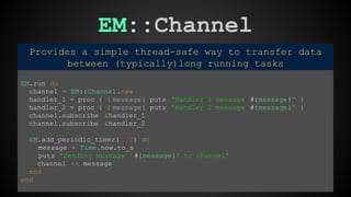 EM::Channel 
Provides a simple thread-safe way to transfer data 
between (typically)long running tasks 
EM.run do 
channel = EM::Channel.new 
handler_1 = proc { | message| puts "Handler 1 message #{message}" } 
handler_2 = proc { | message| puts "Handler 2 message #{message}" } 
channel.subscribe &handler_1 
channel.subscribe &handler_2 
EM.add_periodic_timer( 1.0) do 
message = Time.now.to_s 
puts "Sending message ' #{message}' to channel" 
channel << message 
end 
end 
 