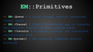 EM::Primitives 
<< EM::Queue # A cross thread, reactor scheduled, 
linear queue 
<< EM::Channel # Simple thread-safe way to transfer 
data between (typically)long running tasks 
<< EM::Iterator # A simple iterator for concurrent 
asynchronous work 
<< EM.System() # Run external commands without 
blocking 
 