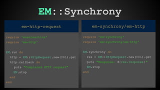 EM::Synchrony 
em-synchrony/em-http 
require 'em-synchrony' 
require 'em-synchrony/em-http' 
EM.synchrony do 
res = EM::HttpRequest .new(URL).get 
puts "Response: #{res.response }" 
EM.stop 
end 
em-http-request 
require 'eventmachine' 
require 'em-http' 
EM.run do 
http = EM::HttpRequest .new(URL).get 
http.callback do 
puts "Completed HTTP request" 
EM.stop 
end 
end 
 