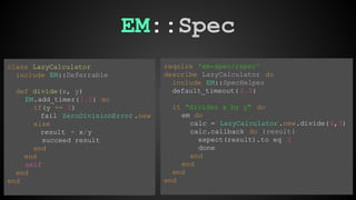 EM::Spec 
require 'em-spec/rspec' 
describe LazyCalculator do 
include EM::SpecHelper 
default_timeout( 2.0) 
it "divides x by y" do 
em do 
calc = LazyCalculator .new.divide(6,3) 
calc.callback do |result| 
expect(result).to eq 2 
done 
end 
end 
end 
end 
class LazyCalculator 
include EM::Deferrable 
def divide(x, y) 
EM.add_timer( 1.0) do 
if(y == 0) 
fail ZeroDivisionError .new 
else 
result = x/y 
succeed result 
end 
end 
self 
end 
end 
 