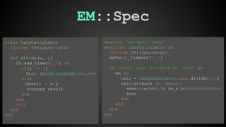 EM::Spec 
require 'em-spec/rspec' 
describe LazyCalculator do 
include EM::SpecHelper 
default_timeout( 2.0) 
it "fails when dividing by zero" do 
em do 
calc = LazyCalculator .new.divide(6,0) 
calc.errback do |error| 
expect(error).to be_a ZeroDivisionError 
done 
end 
end 
end 
end 
class LazyCalculator 
include EM::Deferrable 
def divide(x, y) 
EM.add_timer( 1.0) do 
if(y == 0) 
fail ZeroDivisionError .new 
else 
result = x/y 
succeed result 
end 
end 
self 
end 
end 
 