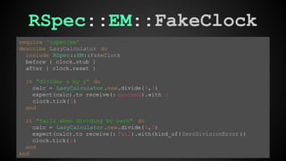 RSpec::EM::FakeClock 
require 'rspec/em' 
describe LazyCalculator do 
include RSpec::EM::FakeClock 
before { clock.stub } 
after { clock.reset } 
it "divides x by y" do 
calc = LazyCalculator .new.divide(6,3) 
expect(calc).to receive(: succeed).with 2 
clock.tick( 1) 
end 
it "fails when dividing by zero" do 
calc = LazyCalculator .new.divide(6,0) 
expect(calc).to receive(: fail).with(kind_of( ZeroDivisionError )) 
clock.tick( 1) 
end 
end 
 