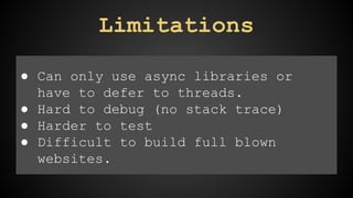Limitations 
● Can only use async libraries or 
have to defer to threads. 
● Hard to debug (no stack trace) 
● Harder to test 
● Difficult to build full blown 
websites. 
 