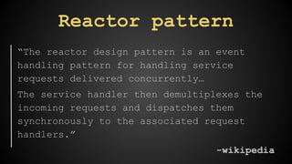 Reactor pattern 
“The reactor design pattern is an event 
handling pattern for handling service 
requests delivered concurrently… 
The service handler then demultiplexes the 
incoming requests and dispatches them 
synchronously to the associated request 
handlers.” 
-wikipedia 
 