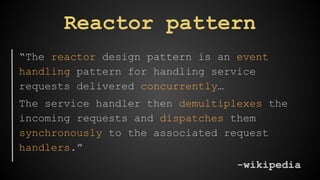 Reactor pattern 
“The reactor design pattern is an event 
handling pattern for handling service 
requests delivered concurrently… 
The service handler then demultiplexes the 
incoming requests and dispatches them 
synchronously to the associated request 
handlers.” 
-wikipedia 
 