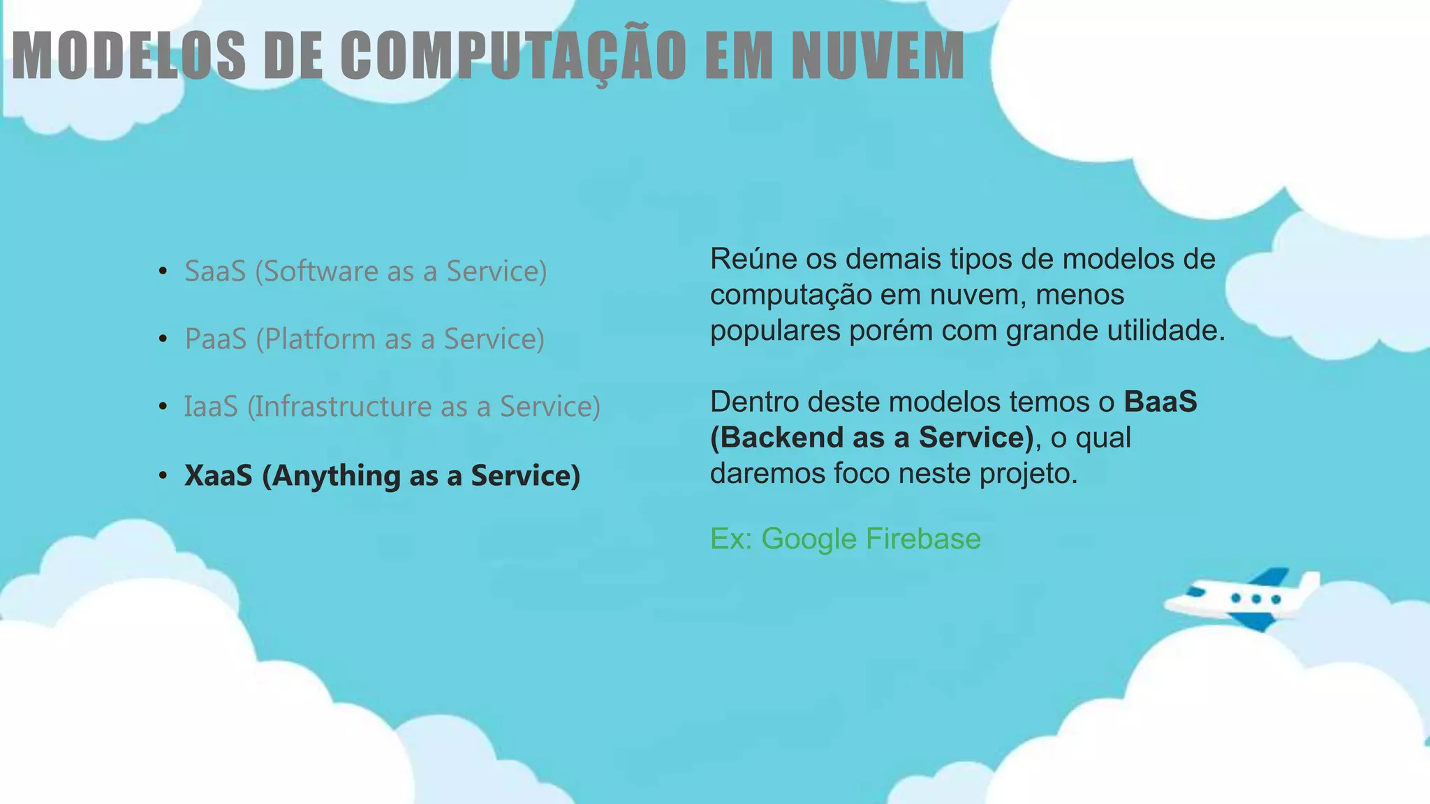 Classificação da informação: Uso Interno
• SaaS (Software as a Service)
• PaaS (Platform as a Service)
• IaaS (Infrastructure as a Service)
• XaaS (Anything as a Service)
Reúne os demais tipos de modelos de
computação em nuvem, menos
populares porém com grande utilidade.
Dentro deste modelos temos o BaaS
(Backend as a Service), o qual
daremos foco neste projeto.
Ex: Google Firebase
MODELOS DE COMPUTAÇÃO EM NUVEM
 